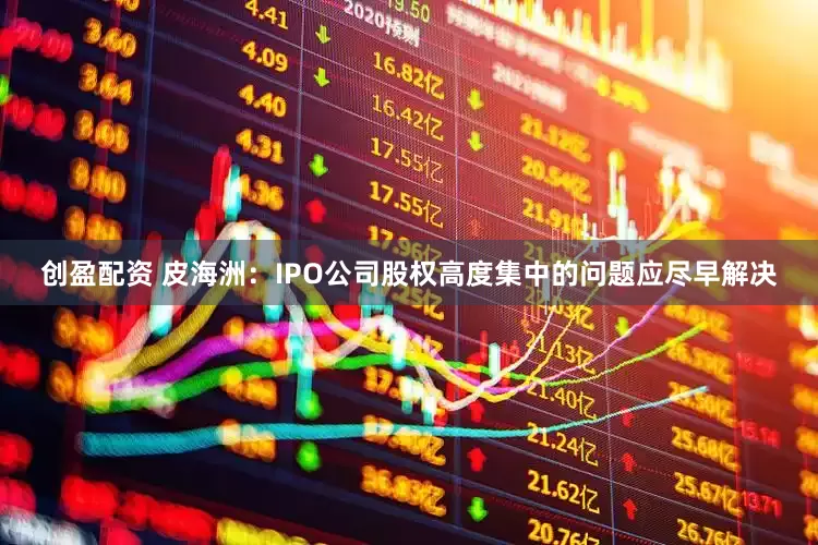 创盈配资 皮海洲：IPO公司股权高度集中的问题应尽早解决