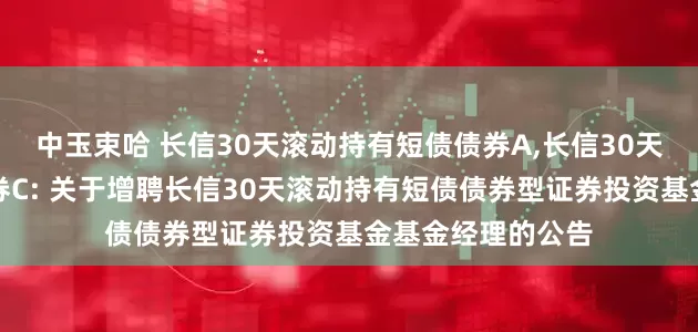 中玉束哈 长信30天滚动持有短债债券A,长信30天滚动持有短债债券C: 关于增聘长信30天滚动持有短债债券型证券投资基金基金经理的公告