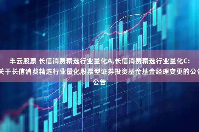 丰云股票 长信消费精选行业量化A,长信消费精选行业量化C: 关于长信消费精选行业量化股票型证券投资基金基金经理变更的公告