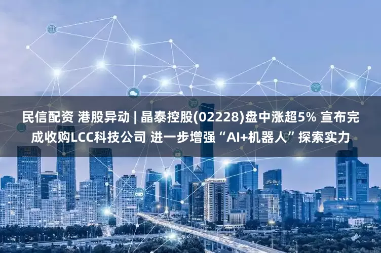民信配资 港股异动 | 晶泰控股(02228)盘中涨超5% 宣布完成收购LCC科技公司 进一步增强“AI+机器人”探索实力