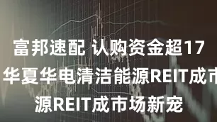 富邦速配 认购资金超1700亿元 华夏华电清洁能源REIT成市场新宠