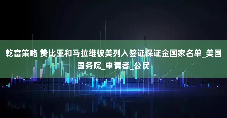 乾富策略 赞比亚和马拉维被美列入签证保证金国家名单_美国国务院_申请者_公民