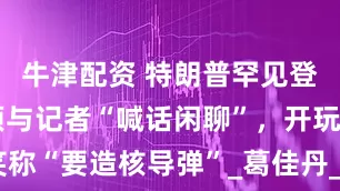 牛津配资 特朗普罕见登上白宫屋顶与记者“喊话闲聊”，开玩笑称“要造核导弹”_葛佳丹_李佩雯_宴会厅