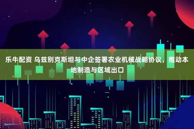 乐牛配资 乌兹别克斯坦与中企签署农业机械战略协议，推动本地制造与区域出口