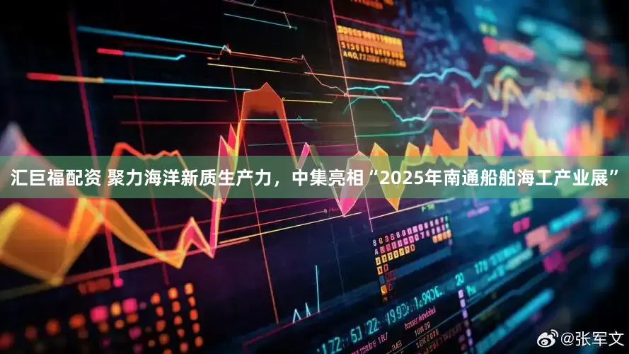 汇巨福配资 聚力海洋新质生产力，中集亮相“2025年南通船舶海工产业展”