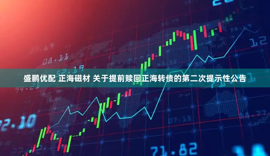 盛鹏优配 正海磁材 关于提前赎回正海转债的第二次提示性公告